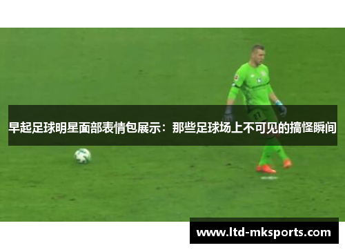 早起足球明星面部表情包展示：那些足球场上不可见的搞怪瞬间
