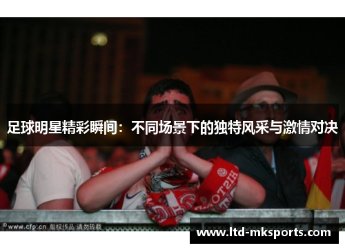 足球明星精彩瞬间：不同场景下的独特风采与激情对决