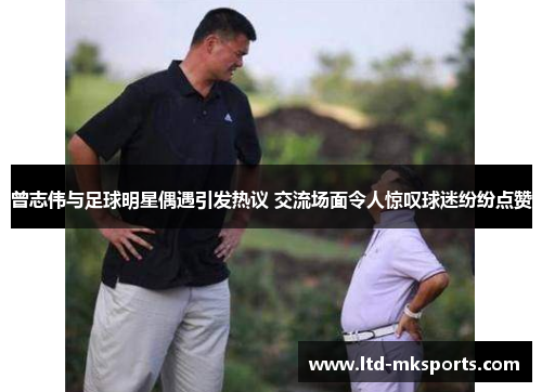 曾志伟与足球明星偶遇引发热议 交流场面令人惊叹球迷纷纷点赞