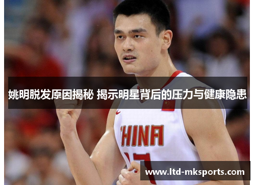 姚明脱发原因揭秘 揭示明星背后的压力与健康隐患