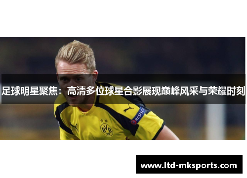 足球明星聚焦：高清多位球星合影展现巅峰风采与荣耀时刻