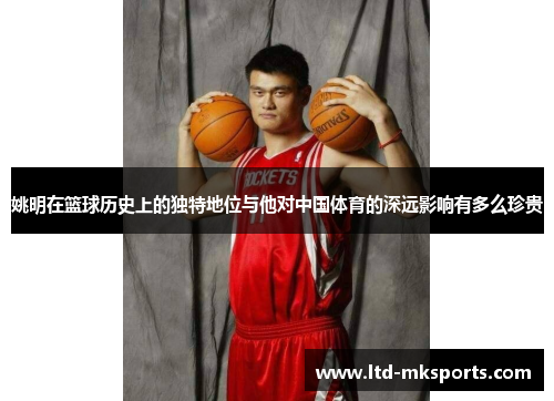 姚明在篮球历史上的独特地位与他对中国体育的深远影响有多么珍贵