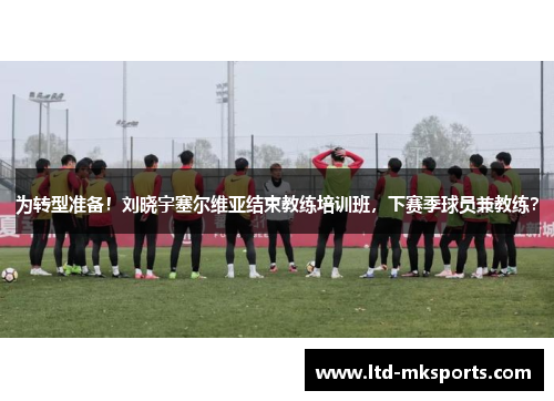 为转型准备！刘晓宇塞尔维亚结束教练培训班，下赛季球员兼教练？